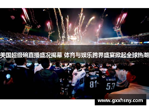美国超级碗直播盛况揭幕 体育与娱乐跨界盛宴掀起全球热潮